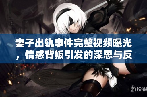 妻子出轨事件完整视频曝光，情感背叛引发的深思与反思