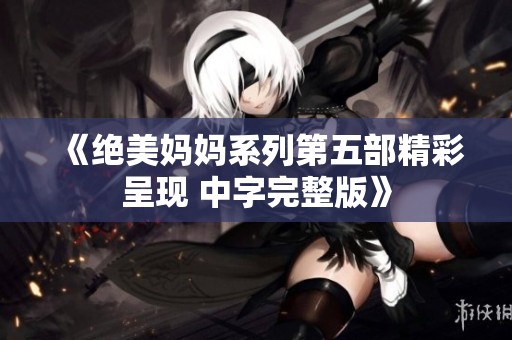 《绝美妈妈系列第五部精彩呈现 中字完整版》