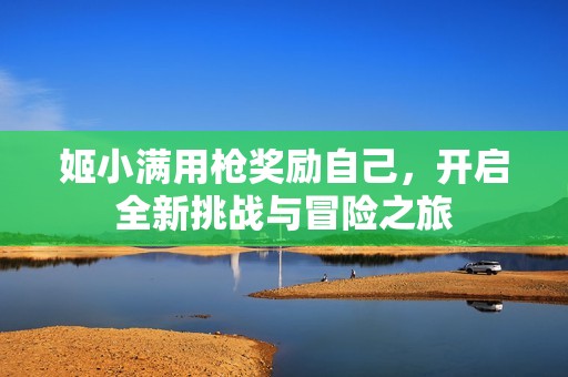 姬小满用枪奖励自己，开启全新挑战与冒险之旅