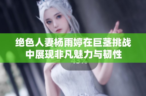 绝色人妻杨雨婷在巨茎挑战中展现非凡魅力与韧性