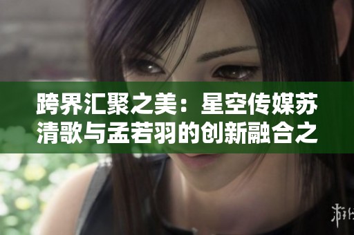 跨界汇聚之美：星空传媒苏清歌与孟若羽的创新融合之旅