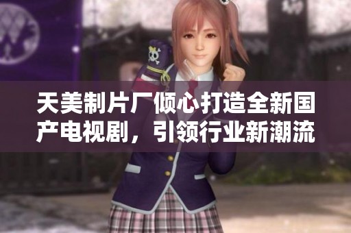 天美制片厂倾心打造全新国产电视剧，引领行业新潮流