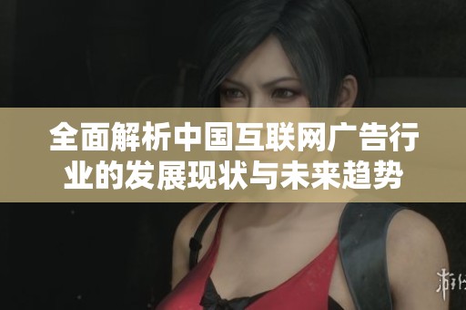 全面解析中国互联网广告行业的发展现状与未来趋势
