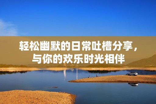 轻松幽默的日常吐槽分享，与你的欢乐时光相伴