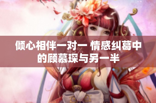 倾心相伴一对一 情感纠葛中的顾慕琛与另一半