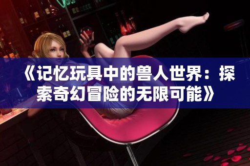 《记忆玩具中的兽人世界：探索奇幻冒险的无限可能》