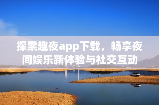 探索趣夜app下载，畅享夜间娱乐新体验与社交互动