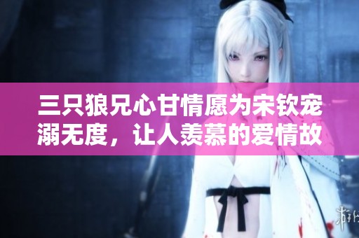 三只狼兄心甘情愿为宋钦宠溺无度，让人羡慕的爱情故事