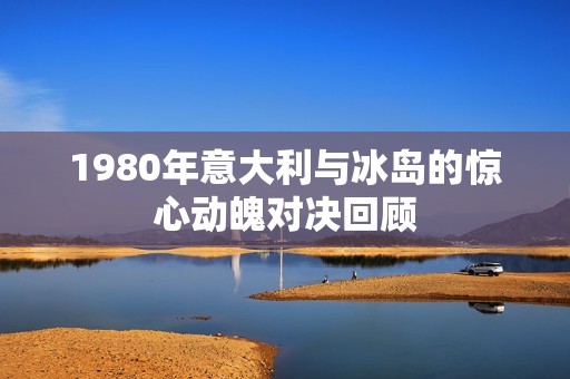 1980年意大利与冰岛的惊心动魄对决回顾