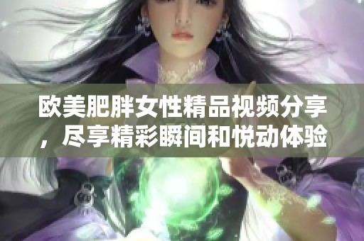 欧美肥胖女性精品视频分享，尽享精彩瞬间和悦动体验