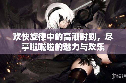 欢快旋律中的高潮时刻，尽享啦啦啦的魅力与欢乐