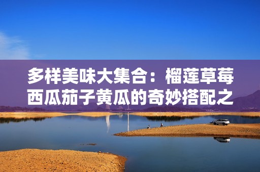 多样美味大集合：榴莲草莓西瓜茄子黄瓜的奇妙搭配之旅