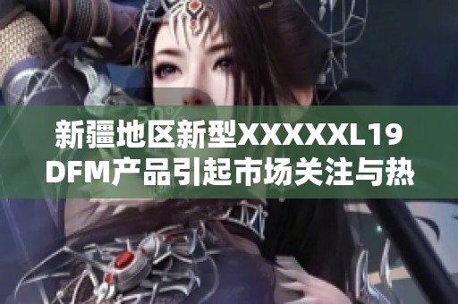 新疆地区新型XXXXXL19DFM产品引起市场关注与热议