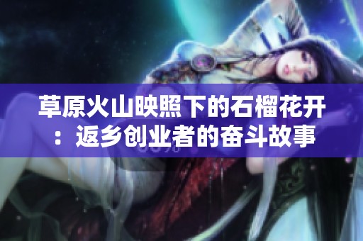草原火山映照下的石榴花开：返乡创业者的奋斗故事