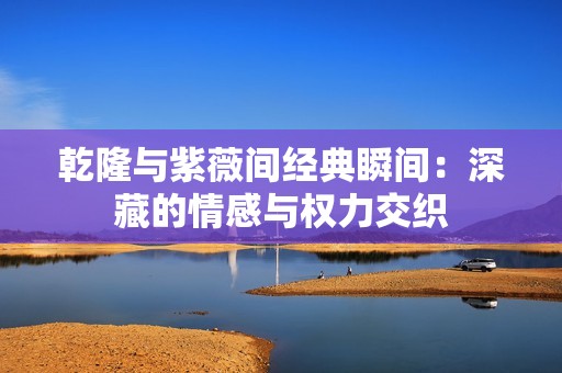 乾隆与紫薇间经典瞬间：深藏的情感与权力交织