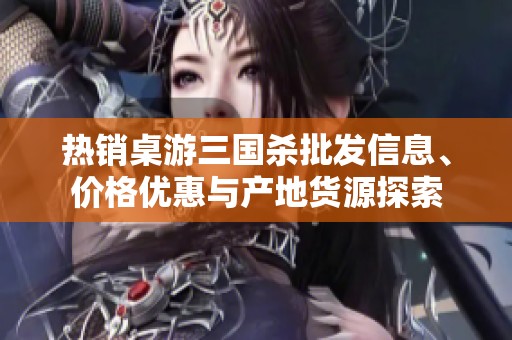 热销桌游三国杀批发信息、价格优惠与产地货源探索