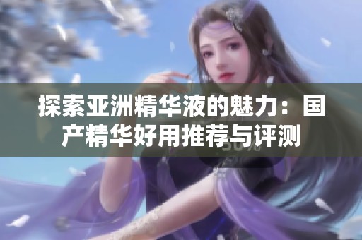 探索亚洲精华液的魅力：国产精华好用推荐与评测