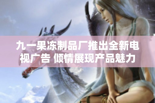 九一果冻制品厂推出全新电视广告 倾情展现产品魅力与创意
