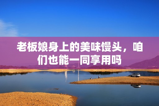 老板娘身上的美味馒头，咱们也能一同享用吗