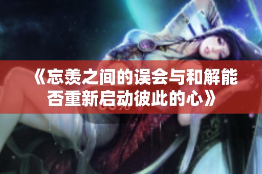 《忘羡之间的误会与和解能否重新启动彼此的心》