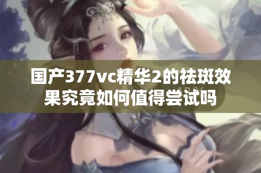 国产377vc精华2的祛斑效果究竟如何值得尝试吗