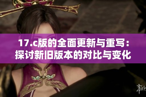 17.c版的全面更新与重写：探讨新旧版本的对比与变化