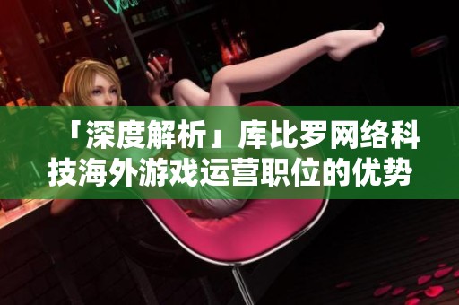 「深度解析」库比罗网络科技海外游戏运营职位的优势和挑战