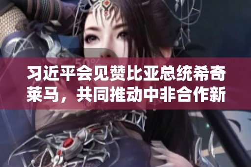 习近平会见赞比亚总统希奇莱马，共同推动中非合作新篇章