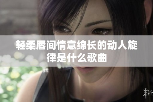 轻柔唇间情意绵长的动人旋律是什么歌曲