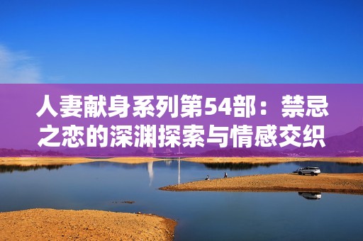 人妻献身系列第54部：禁忌之恋的深渊探索与情感交织