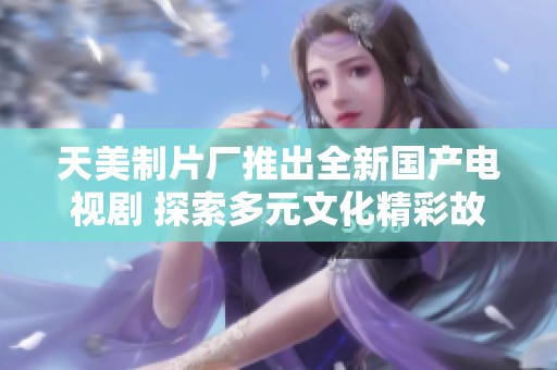 天美制片厂推出全新国产电视剧 探索多元文化精彩故事