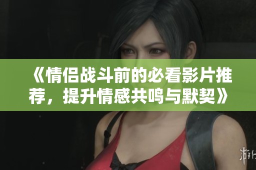 《情侣战斗前的必看影片推荐，提升情感共鸣与默契》