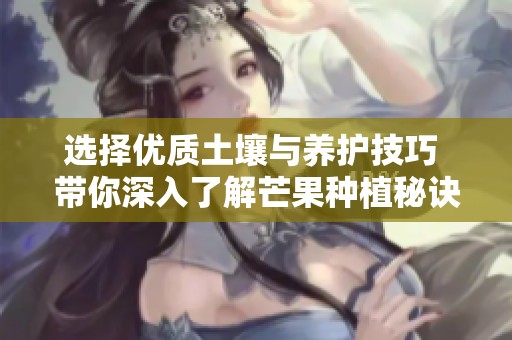 选择优质土壤与养护技巧 带你深入了解芒果种植秘诀