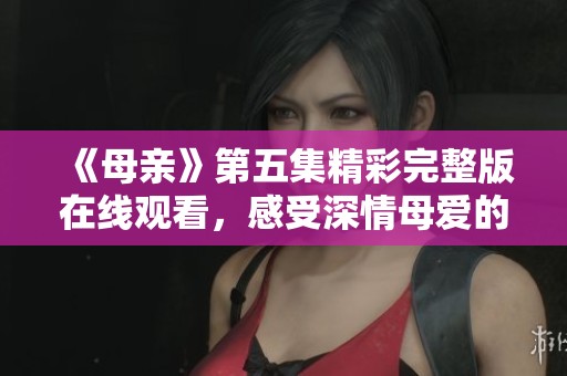 《母亲》第五集精彩完整版在线观看，感受深情母爱的力量