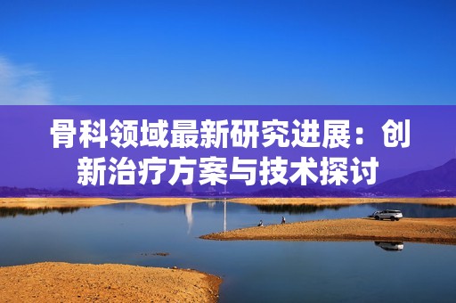骨科领域最新研究进展：创新治疗方案与技术探讨
