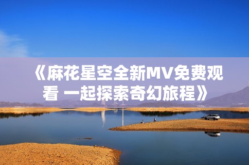 《麻花星空全新MV免费观看 一起探索奇幻旅程》