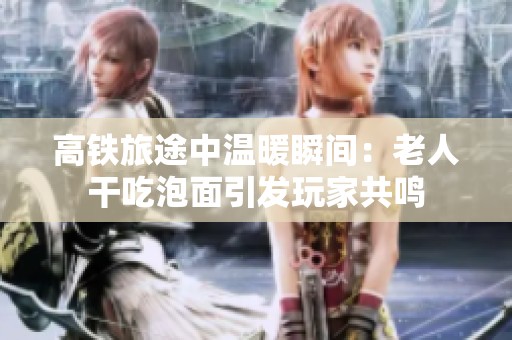 高铁旅途中温暖瞬间：老人干吃泡面引发玩家共鸣