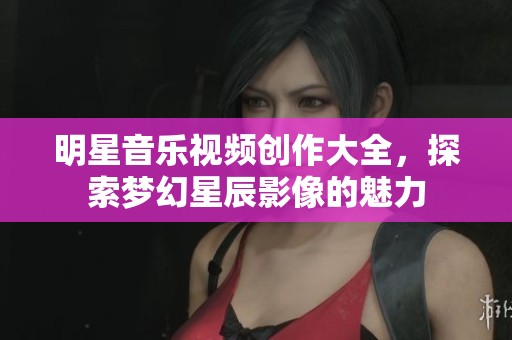 明星音乐视频创作大全，探索梦幻星辰影像的魅力