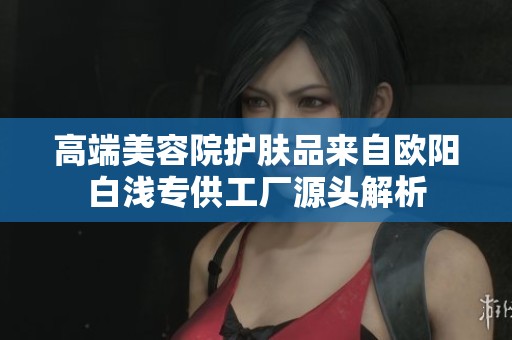 高端美容院护肤品来自欧阳白浅专供工厂源头解析