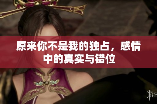 原来你不是我的独占，感情中的真实与错位