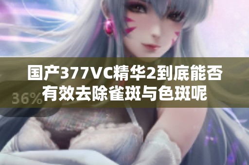 国产377VC精华2到底能否有效去除雀斑与色斑呢
