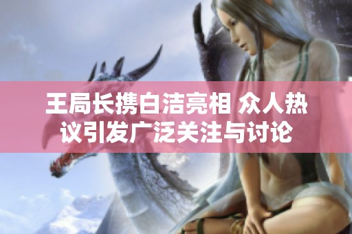 王局长携白洁亮相 众人热议引发广泛关注与讨论