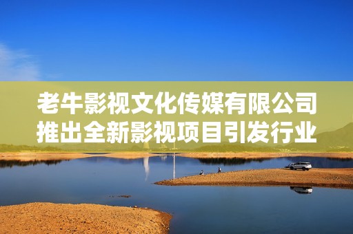 老牛影视文化传媒有限公司推出全新影视项目引发行业关注