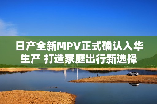 日产全新MPV正式确认入华生产 打造家庭出行新选择