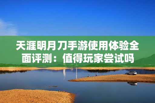 天涯明月刀手游使用体验全面评测：值得玩家尝试吗