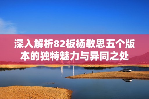 深入解析82板杨敏思五个版本的独特魅力与异同之处