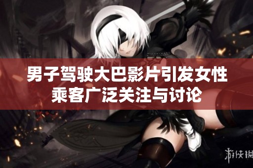 男子驾驶大巴影片引发女性乘客广泛关注与讨论