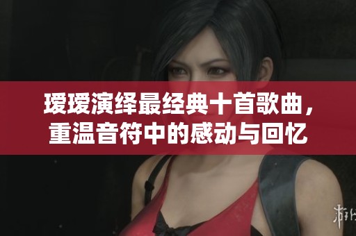 瑷瑷演绎最经典十首歌曲，重温音符中的感动与回忆