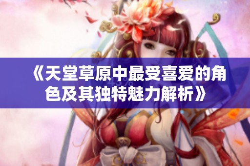 《天堂草原中最受喜爱的角色及其独特魅力解析》