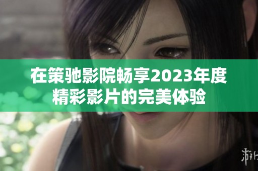 在策驰影院畅享2023年度精彩影片的完美体验